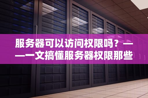 服务器可以访问权限吗？——一文搞懂服务器权限那些事儿（附超实用案例）