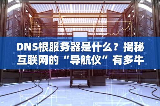 DNS根服务器是什么？揭秘互联网的“导航仪”有多牛！