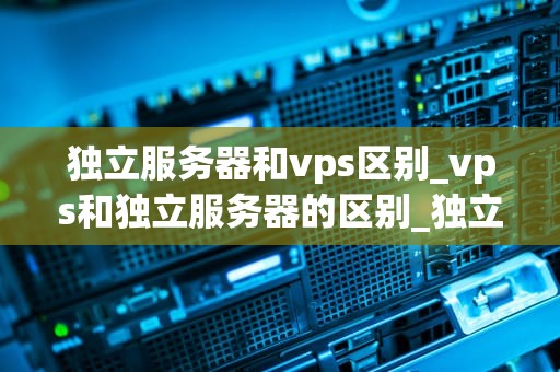 独立服务器和vps区别_vps和独立服务器的区别_独立服务器与VPS的区别