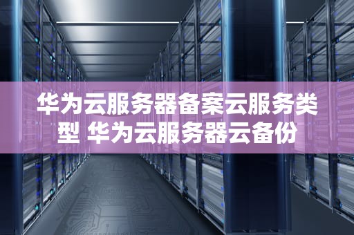 华为云服务器备案云服务类型 华为云服务器云备份