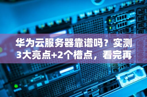 华为云服务器靠谱吗？实测3大亮点+2个槽点，看完再剁手！
