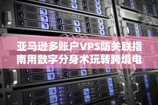 亚马逊多账户VPS防关联指南用数字分身术玩转跨境电商