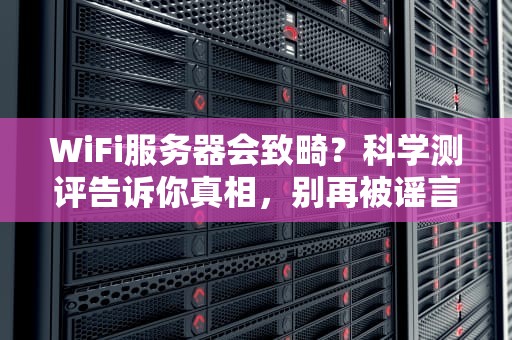 WiFi服务器会致畸？科学测评告诉你真相，别再被谣言忽悠了！