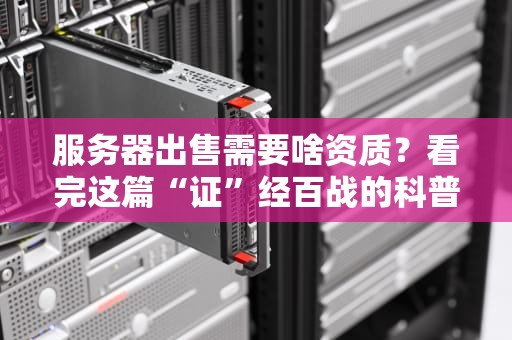 服务器出售需要啥资质？看完这篇“证”经百战的科普文，小白也能变行家！