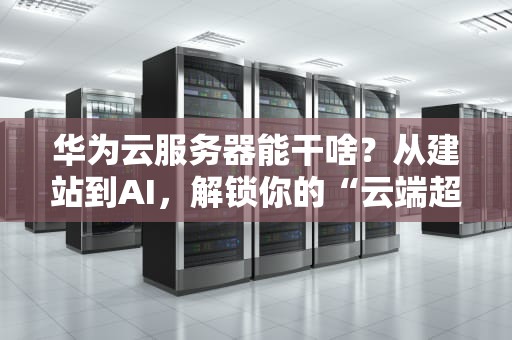 华为云服务器能干啥？从建站到AI，解锁你的“云端超能力”！