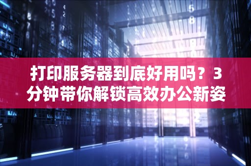 打印服务器到底好用吗？3分钟带你解锁高效办公新姿势！