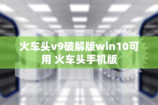 火车头v9破解版win10可用 火车头手机版