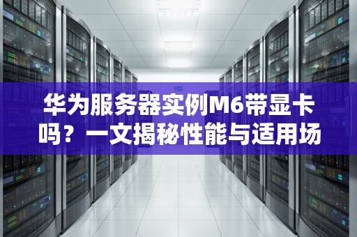 华为服务器实例M6带显卡吗？一文揭秘性能与适用场景！