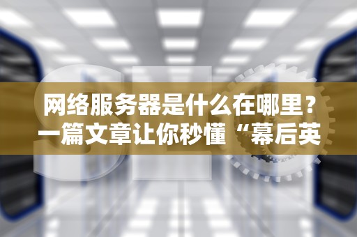 网络服务器是什么在哪里？一篇文章让你秒懂“幕后英雄”的日常！