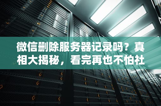 微信删除服务器记录吗？真相大揭秘，看完再也不怕社死了！