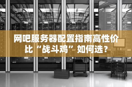 网吧服务器配置指南高性价比“战斗鸡”如何选？