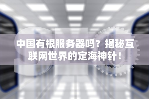 中国有根服务器吗？揭秘互联网世界的定海神针！