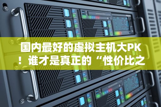 国内最好的虚拟主机大PK！谁才是真正的“性价比之王”？