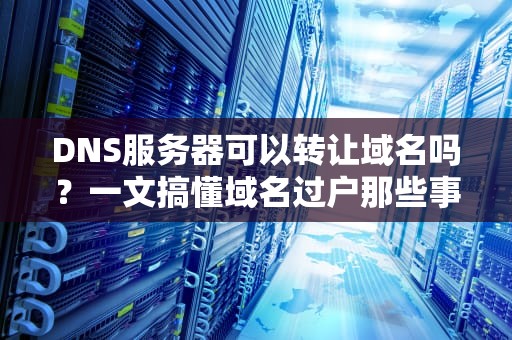 DNS服务器可以转让域名吗？一文搞懂域名过户那些事儿！