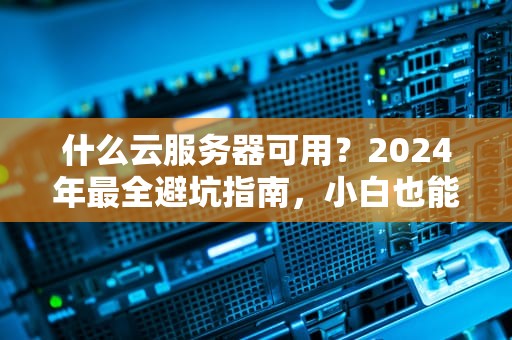 什么云服务器可用？2024年最全避坑指南，小白也能秒懂！