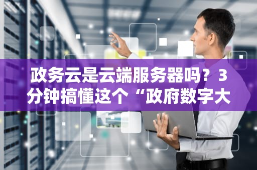 政务云是云端服务器吗？3分钟搞懂这个“政府数字大管家”的真相！