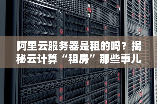阿里云服务器是租的吗？揭秘云计算“租房”那些事儿！