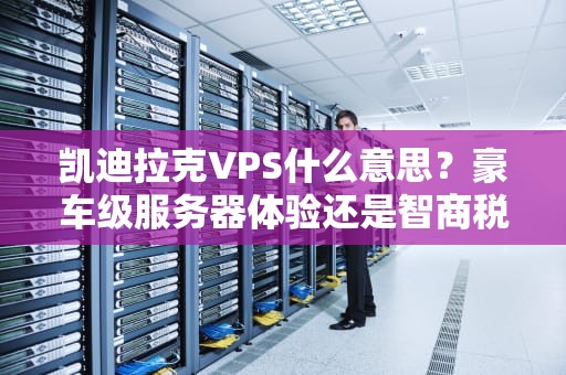 凯迪拉克VPS什么意思？豪车级服务器体验还是智商税？深度测评+避坑指南！