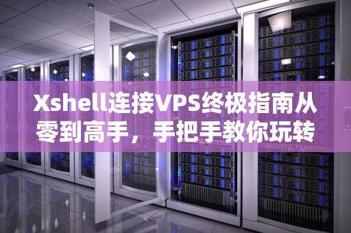 Xshell连接VPS终极指南从零到高手，手把手教你玩转远程服务器！