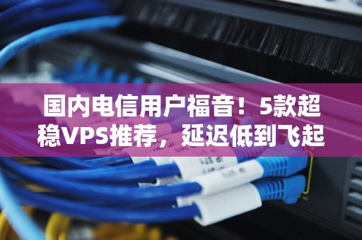 国内电信用户福音！5款超稳VPS推荐，延迟低到飞起！