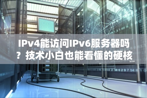 IPv4能访问IPv6服务器吗？技术小白也能看懂的硬核科普！