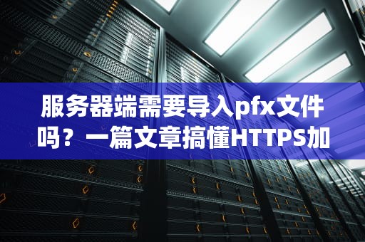 服务器端需要导入pfx文件吗？一篇文章搞懂HTTPS加密那些事儿！
