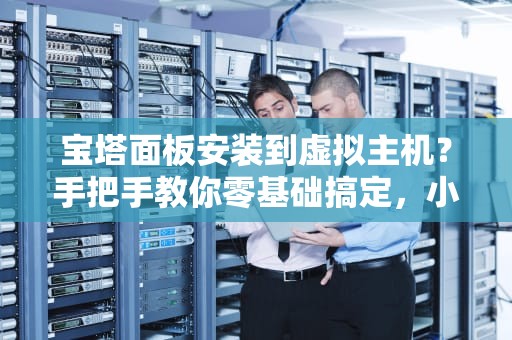 宝塔面板安装到虚拟主机？手把手教你零基础搞定，小白也能秒变运维大神！