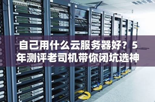 自己用什么云服务器好？5年测评老司机带你闭坑选神机！