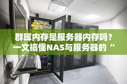 群晖内存是服务器内存吗？一文搞懂NAS与服务器的“内存玄学”