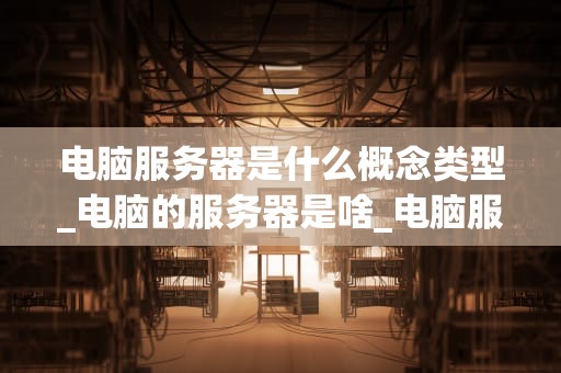 电脑服务器是什么概念类型_电脑的服务器是啥_电脑服务器的基本概念与应用