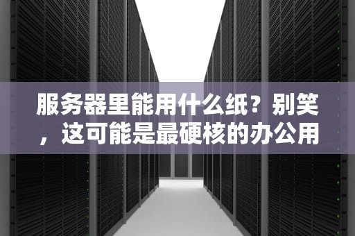 服务器里能用什么纸？别笑，这可能是最硬核的办公用品测评！