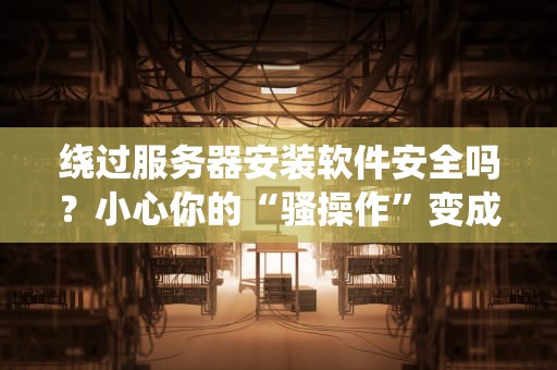 绕过服务器安装软件安全吗？小心你的“骚操作”变成“翻车现场”！
