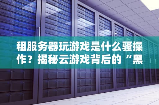 租服务器玩游戏是什么骚操作？揭秘云游戏背后的“黑科技”原理！
