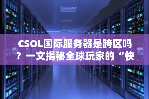 CSOL国际服务器是跨区吗？一文揭秘全球玩家的“快乐老家”真相！