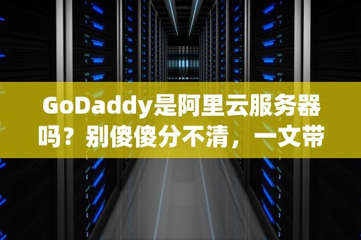 GoDaddy是阿里云服务器吗？别傻傻分不清，一文带你搞懂海外主机那些事儿！