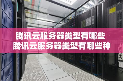 腾讯云服务器类型有哪些 腾讯云服务器类型有哪些种类
