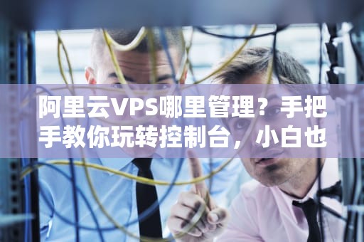 阿里云VPS哪里管理？手把手教你玩转控制台，小白也能秒变老司机！