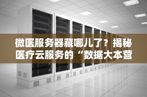 微医服务器藏哪儿了？揭秘医疗云服务的“数据大本营”！