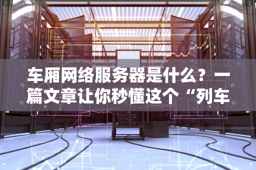 车厢网络服务器是什么？一篇文章让你秒懂这个“列车大脑”的硬核科技！