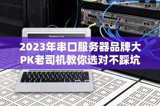 2023年串口服务器品牌大PK老司机教你选对不踩坑！