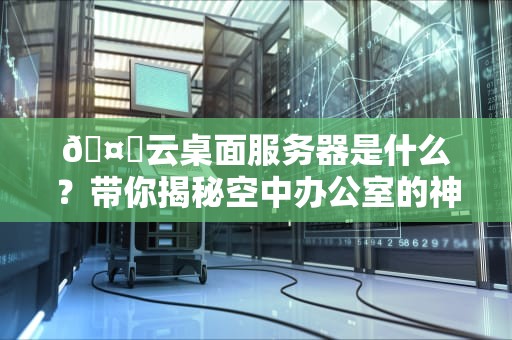 🤖云桌面服务器是什么？带你揭秘空中办公室的神奇内幕！