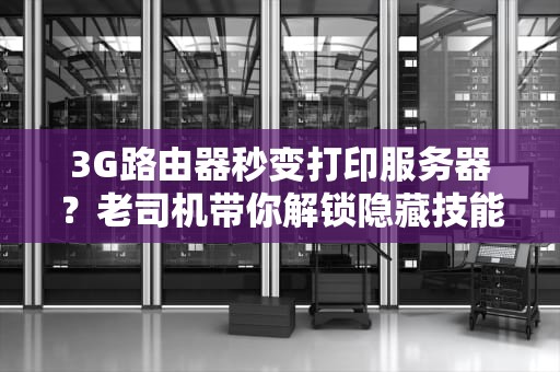 3G路由器秒变打印服务器？老司机带你解锁隐藏技能！