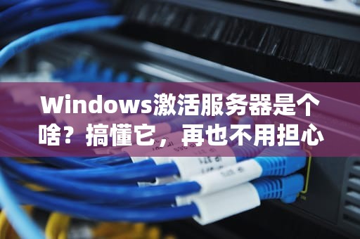 Windows激活服务器是个啥？搞懂它，再也不用担心系统变黑户！