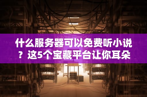 什么服务器可以免费听小说？这5个宝藏平台让你耳朵怀孕！