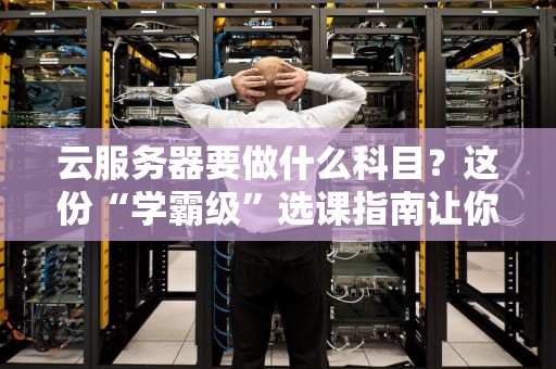 云服务器要做什么科目？这份“学霸级”选课指南让你秒变架构师！
