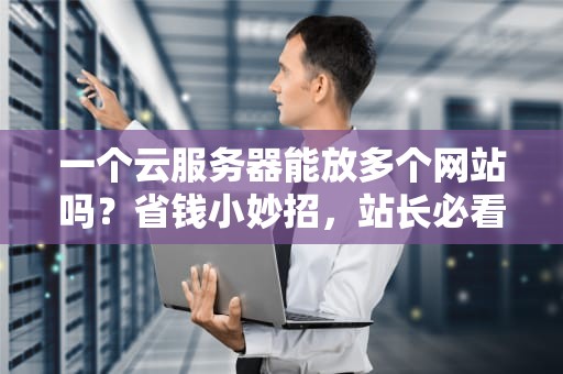 一个云服务器能放多个网站吗？省钱小妙招，站长必看！