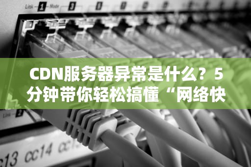 CDN服务器异常是什么？5分钟带你轻松搞懂“网络快递”罢工那些事儿！