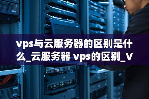 vps与云服务器的区别是什么_云服务器 vps的区别_VPS与云服务器的区别