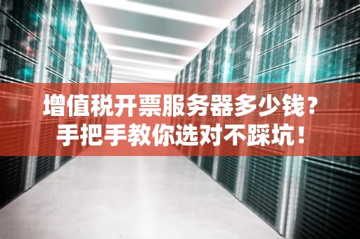 增值税开票服务器多少钱？手把手教你选对不踩坑！