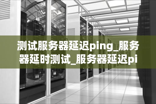 测试服务器延迟ping_服务器延时测试_服务器延迟ping的测试与优化